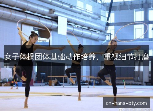 女子体操团体基础动作培养,重视细节打磨 女子体操团体基础动作培养,重视细节打磨